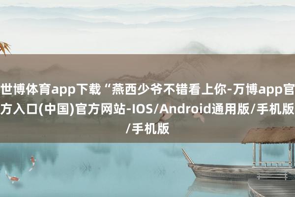 世博体育app下载“燕西少爷不错看上你-万博app官方入口(中国)官方网站-IOS/Android通用版/手机版