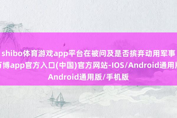shibo体育游戏app平台在被问及是否摈弃动用军事技术时-万博app官方入口(中国)官方网站-IOS/Android通用版/手机版