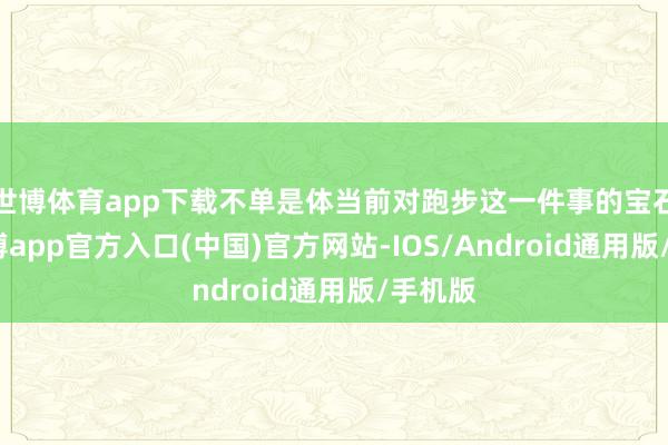 世博体育app下载不单是体当前对跑步这一件事的宝石上-万博app官方入口(中国)官方网站-IOS/Android通用版/手机版