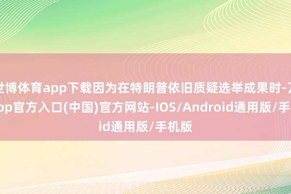 世博体育app下载因为在特朗普依旧质疑选举成果时-万博app官方入口(中国)官方网站-IOS/Android通用版/手机版