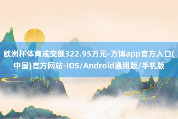 欧洲杯体育成交额322.95万元-万博app官方入口(中国)官方网站-IOS/Android通用版/手机版