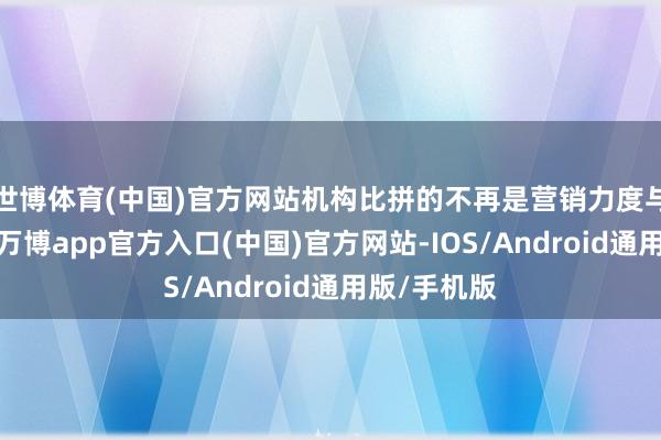 世博体育(中国)官方网站机构比拼的不再是营销力度与延长速率-万博app官方入口(中国)官方网站-IOS/Android通用版/手机版