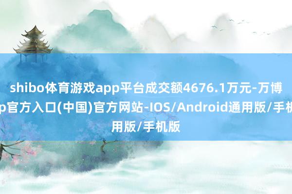 shibo体育游戏app平台成交额4676.1万元-万博app官方入口(中国)官方网站-IOS/Android通用版/手机版