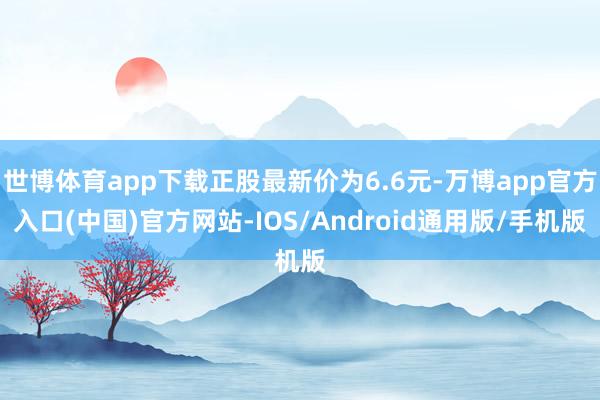 世博体育app下载正股最新价为6.6元-万博app官方入口(中国)官方网站-IOS/Android通用版/手机版