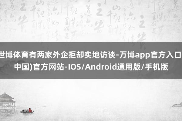 世博体育有两家外企拒却实地访谈-万博app官方入口(中国)官方网站-IOS/Android通用版/手机版