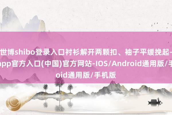 世博shibo登录入口衬衫解开两颗扣、袖子平缓挽起-万博app官方入口(中国)官方网站-IOS/Android通用版/手机版