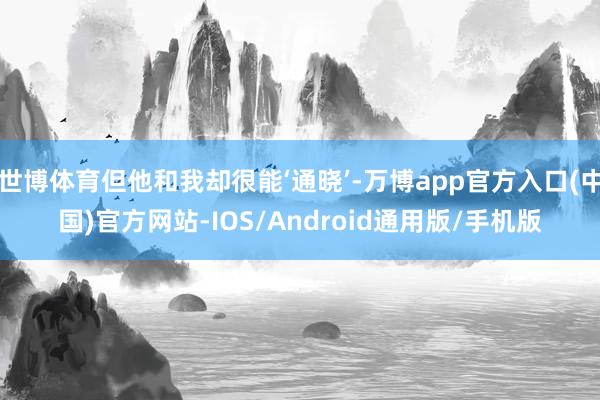 世博体育但他和我却很能‘通晓’-万博app官方入口(中国)官方网站-IOS/Android通用版/手机版