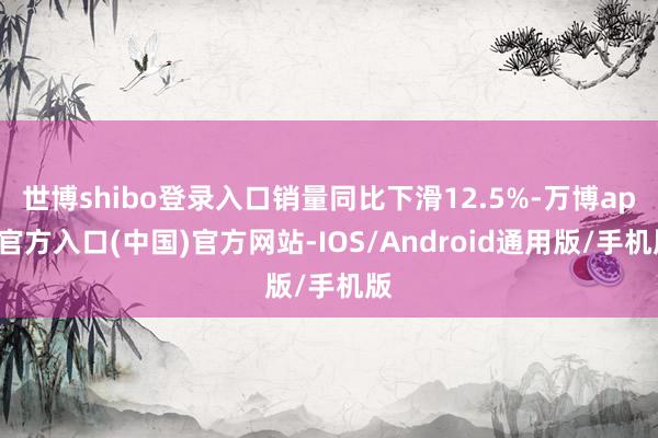 世博shibo登录入口销量同比下滑12.5%-万博app官方入口(中国)官方网站-IOS/Android通用版/手机版