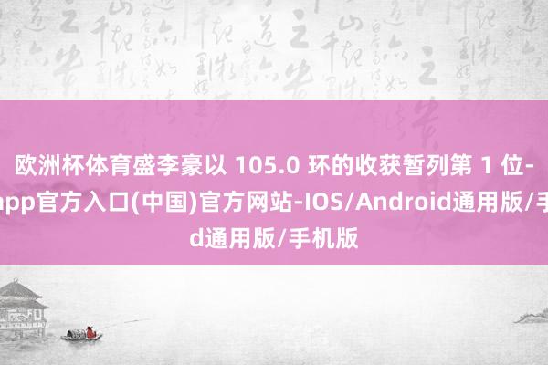 欧洲杯体育盛李豪以 105.0 环的收获暂列第 1 位-万博app官方入口(中国)官方网站-IOS/Android通用版/手机版