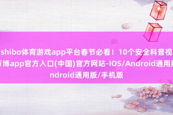 shibo体育游戏app平台春节必看！10个安全科普视频书籍-万博app官方入口(中国)官方网站-IOS/Android通用版/手机版