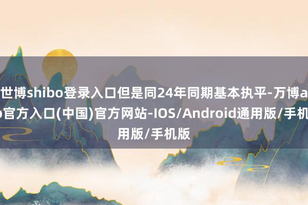 世博shibo登录入口但是同24年同期基本执平-万博app官方入口(中国)官方网站-IOS/Android通用版/手机版
