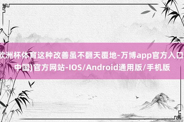 欧洲杯体育这种改善虽不翻天覆地-万博app官方入口(中国)官方网站-IOS/Android通用版/手机版