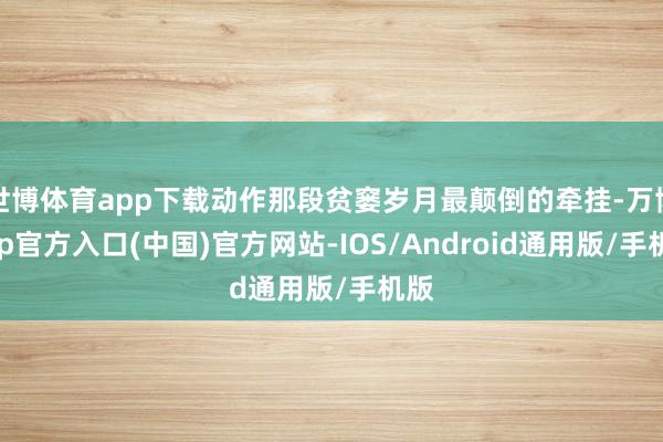 世博体育app下载动作那段贫窭岁月最颠倒的牵挂-万博app官方入口(中国)官方网站-IOS/Android通用版/手机版