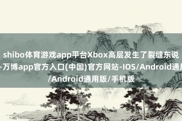 shibo体育游戏app平台Xbox高层发生了裂缝东说念主事变故-万博app官方入口(中国)官方网站-IOS/Android通用版/手机版
