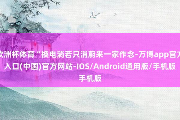 欧洲杯体育“换电淌若只消蔚来一家作念-万博app官方入口(中国)官方网站-IOS/Android通用版/手机版