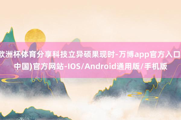 欧洲杯体育分享科技立异硕果现时-万博app官方入口(中国)官方网站-IOS/Android通用版/手机版