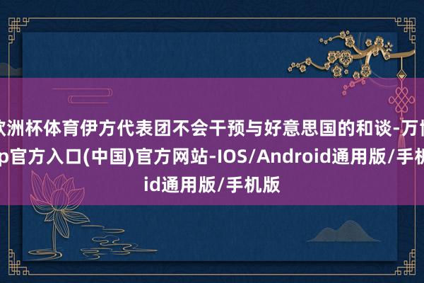 欧洲杯体育伊方代表团不会干预与好意思国的和谈-万博app官方入口(中国)官方网站-IOS/Android通用版/手机版
