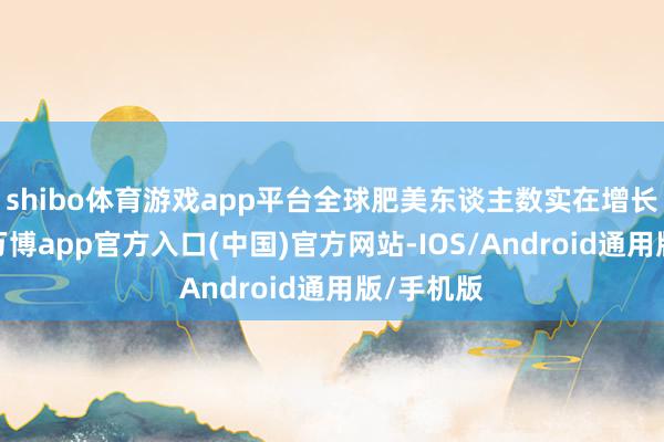shibo体育游戏app平台全球肥美东谈主数实在增长了三倍-万博app官方入口(中国)官方网站-IOS/Android通用版/手机版