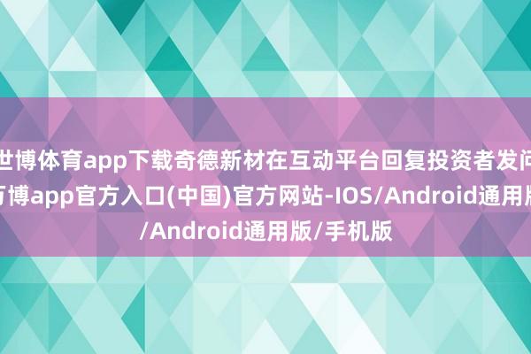世博体育app下载奇德新材在互动平台回复投资者发问时示意-万博app官方入口(中国)官方网站-IOS/Android通用版/手机版
