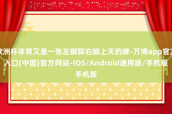 欧洲杯体育又是一张左脚踩右脚上天的牌-万博app官方入口(中国)官方网站-IOS/Android通用版/手机版