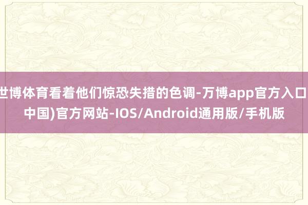 世博体育看着他们惊恐失措的色调-万博app官方入口(中国)官方网站-IOS/Android通用版/手机版