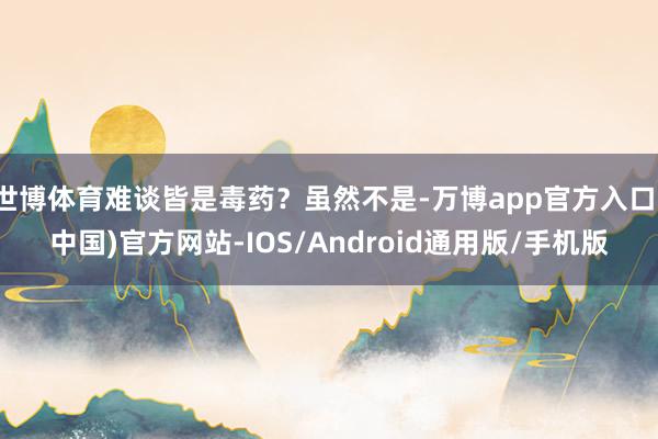 世博体育难谈皆是毒药？虽然不是-万博app官方入口(中国)官方网站-IOS/Android通用版/手机版