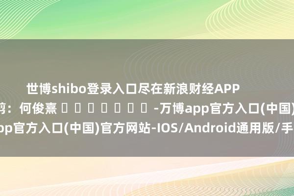 世博shibo登录入口尽在新浪财经APP            						牵扯裁剪：何俊熹 							-万博app官方入口(中国)官方网站-IOS/Android通用版/手机版