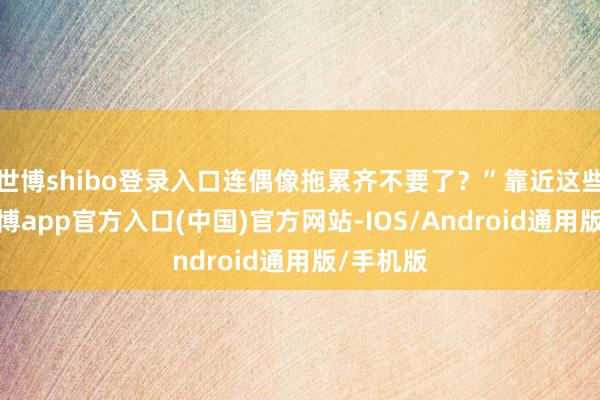 世博shibo登录入口连偶像拖累齐不要了？”靠近这些质疑-万博app官方入口(中国)官方网站-IOS/Android通用版/手机版