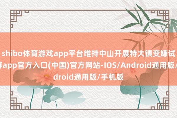 shibo体育游戏app平台维持中山开展特大镇变嫌试点-万博app官方入口(中国)官方网站-IOS/Android通用版/手机版