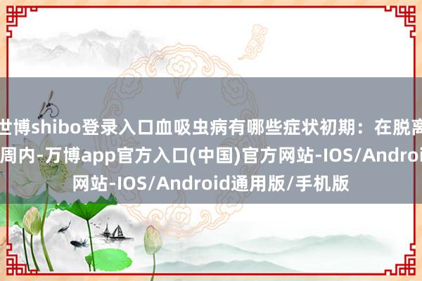 世博shibo登录入口血吸虫病有哪些症状初期：在脱离斗争水体后1到2周内-万博app官方入口(中国)官方网站-IOS/Android通用版/手机版