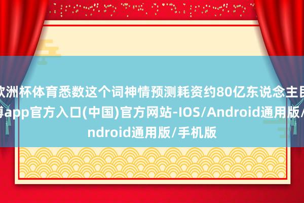 欧洲杯体育悉数这个词神情预测耗资约80亿东说念主民币-万博app官方入口(中国)官方网站-IOS/Android通用版/手机版