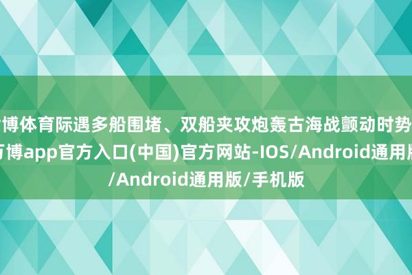 世博体育际遇多船围堵、双船夹攻炮轰古海战颤动时势前所未见-万博app官方入口(中国)官方网站-IOS/Android通用版/手机版