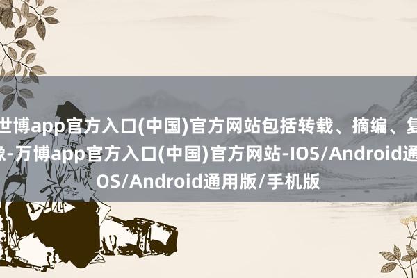 世博app官方入口(中国)官方网站包括转载、摘编、复制或树立镜像-万博app官方入口(中国)官方网站-IOS/Android通用版/手机版