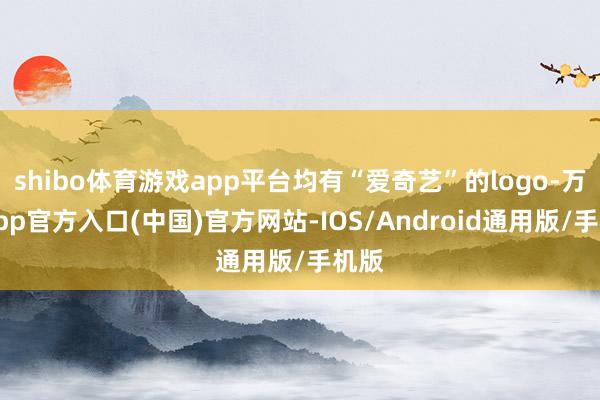 shibo体育游戏app平台均有“爱奇艺”的logo-万博app官方入口(中国)官方网站-IOS/Android通用版/手机版