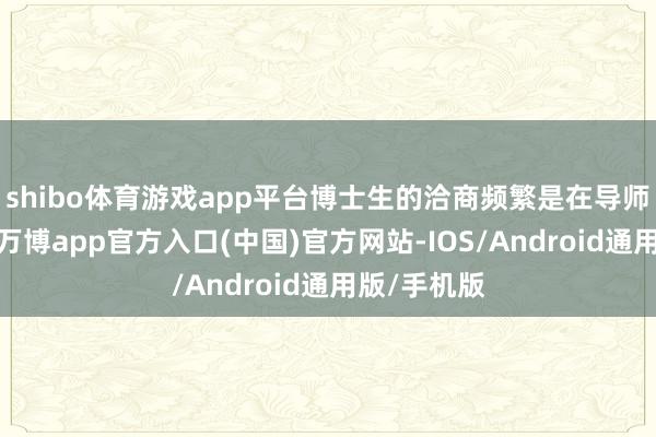 shibo体育游戏app平台博士生的洽商频繁是在导师的提示下-万博app官方入口(中国)官方网站-IOS/Android通用版/手机版