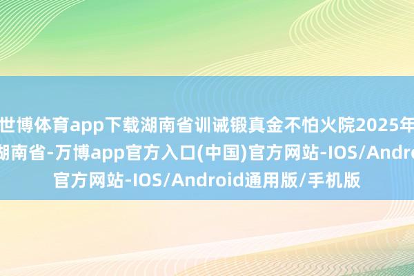 世博体育app下载湖南省训诫锻真金不怕火院2025年3月7日 发布于：湖南省-万博app官方入口(中国)官方网站-IOS/Android通用版/手机版