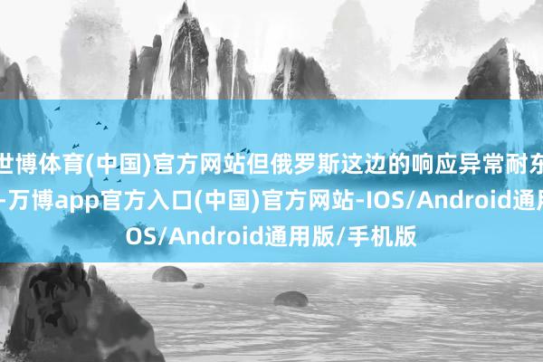 世博体育(中国)官方网站但俄罗斯这边的响应异常耐东说念主寻味-万博app官方入口(中国)官方网站-IOS/Android通用版/手机版