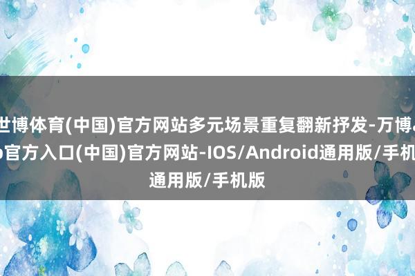 世博体育(中国)官方网站多元场景重复翻新抒发-万博app官方入口(中国)官方网站-IOS/Android通用版/手机版