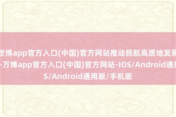 世博app官方入口(中国)官方网站推动民航高质地发展再上新台阶-万博app官方入口(中国)官方网站-IOS/Android通用版/手机版