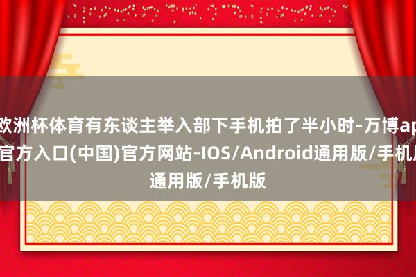 欧洲杯体育有东谈主举入部下手机拍了半小时-万博app官方入口(中国)官方网站-IOS/Android通用版/手机版