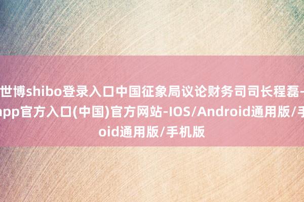 世博shibo登录入口中国征象局议论财务司司长程磊-万博app官方入口(中国)官方网站-IOS/Android通用版/手机版