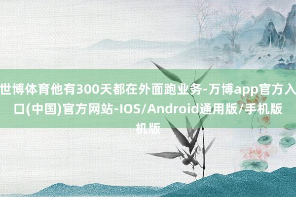 世博体育他有300天都在外面跑业务-万博app官方入口(中国)官方网站-IOS/Android通用版/手机版