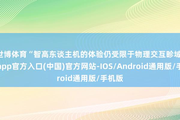 世博体育“智高东谈主机的体验仍受限于物理交互畛域-万博app官方入口(中国)官方网站-IOS/Android通用版/手机版