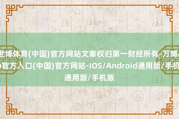 世博体育(中国)官方网站文章权归第一财经所有-万博app官方入口(中国)官方网站-IOS/Android通用版/手机版
