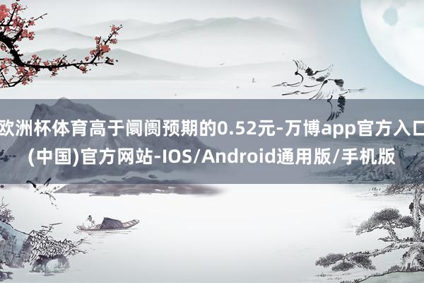 欧洲杯体育高于阛阓预期的0.52元-万博app官方入口(中国)官方网站-IOS/Android通用版/手机版