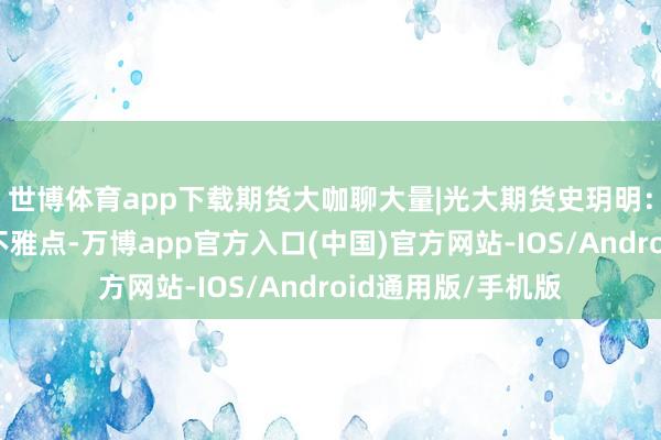 世博体育app下载期货大咖聊大量|光大期货史玥明：贵金属守护偏强不雅点-万博app官方入口(中国)官方网站-IOS/Android通用版/手机版