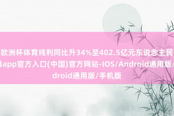 欧洲杯体育纯利同比升34%至402.5亿元东说念主民币-万博app官方入口(中国)官方网站-IOS/Android通用版/手机版