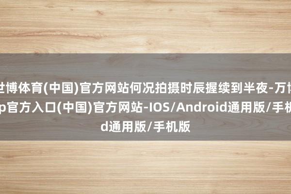 世博体育(中国)官方网站何况拍摄时辰握续到半夜-万博app官方入口(中国)官方网站-IOS/Android通用版/手机版