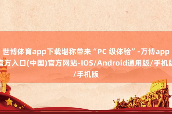 世博体育app下载堪称带来“PC 级体验”-万博app官方入口(中国)官方网站-IOS/Android通用版/手机版