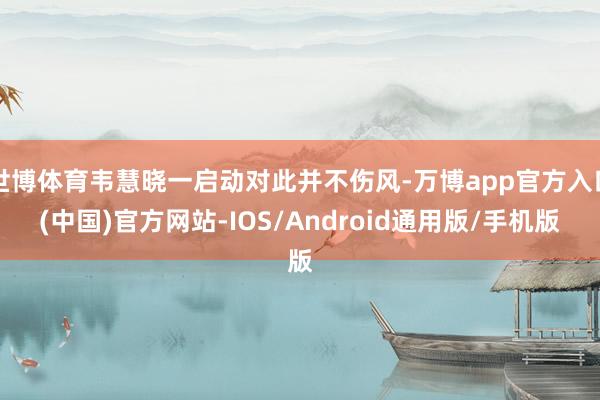 世博体育韦慧晓一启动对此并不伤风-万博app官方入口(中国)官方网站-IOS/Android通用版/手机版